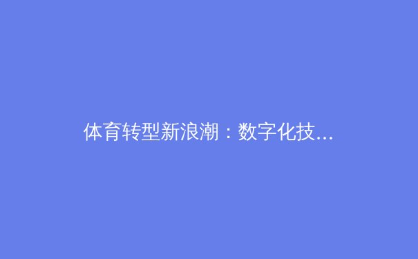 体育转型新浪潮：数字化技术如何重塑赛场内外生态