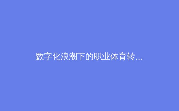 数字化浪潮下的职业体育转型：数据驱动与球迷体验的全面升级 - 2