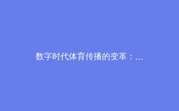 数字时代体育传播的变革：从赛场到屏幕，观众体验与产业格局的重塑 - 4